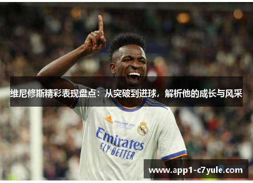 维尼修斯精彩表现盘点：从突破到进球，解析他的成长与风采