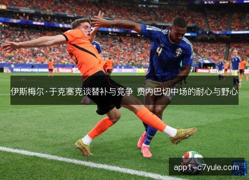 伊斯梅尔·于克塞克谈替补与竞争 费内巴切中场的耐心与野心