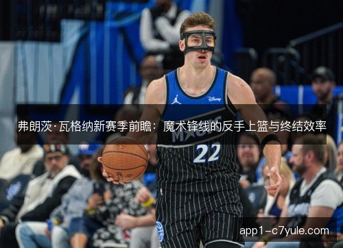 弗朗茨·瓦格纳新赛季前瞻：魔术锋线的反手上篮与终结效率
